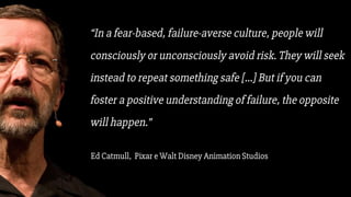 “In a fear-based, failure-averse culture, people will
consciously or unconsciously avoid risk. They will seek
instead to repeat something safe [...] But if you can
foster a positive understanding of failure, the opposite
will happen.”
Ed Catmull, Pixar e Walt Disney Animation Studios
 