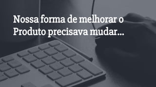 Nossa forma de melhorar o
Produto precisava mudar...
 