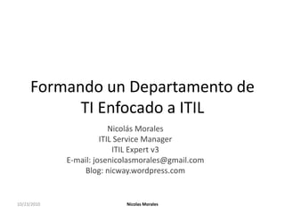 Formando un Departamento de TI Enfocado a ITIL Nicolás Morales ITIL Service Manager ITIL Expert v3 E-mail: josenicolasmorales@gmail.com Blog: nicway.wordpress.com 10/23/2010 Nicolas Morales 