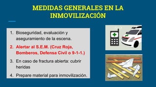 MEDIDAS GENERALES EN LA
INMOVILIZACIÓN
1. Bioseguridad, evaluación y
aseguramiento de la escena.
2. Alertar al S.E.M. (Cruz Roja,
Bomberos, Defensa Civil o 9-1-1.)
3. En caso de fractura abierta: cubrir
heridas
4. Prepare material para inmovilización.
 