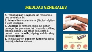 MEDIDAS GENERALES
5. Tranquilizar y explicar las maniobras
que se realizarán.
6. Inmovilizar con material (férulas) rígidas
o usar vendajes.
7. Acolche el material rígido. Se deben
proteger las prominencias óseas de rodillas,
tobillos, codos y las áreas expuestas a
presión como la axila, el pliegue del codo y
la región genital.
8. Inmovilizar en posición funcional (si se
puede) y dedos visibles.
 