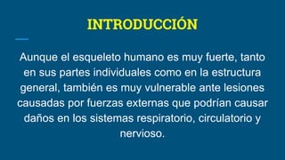 INTRODUCCIÓN
Aunque el esqueleto humano es muy fuerte, tanto
en sus partes individuales como en la estructura
general, también es muy vulnerable ante lesiones
causadas por fuerzas externas que podrían causar
daños en los sistemas respiratorio, circulatorio y
nervioso.
 