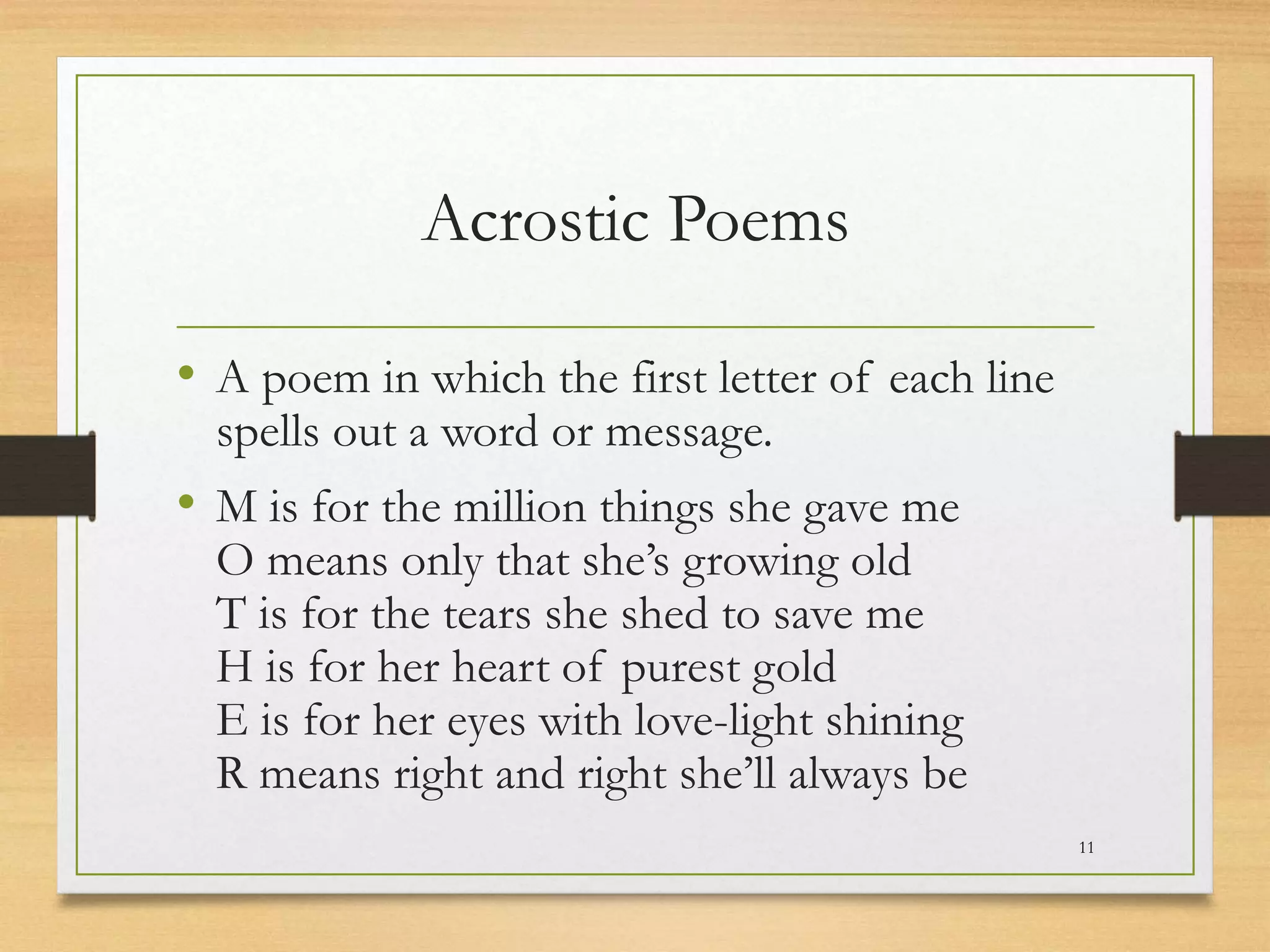 Acrostic Poems
• A poem in which the first letter of each line
spells out a word or message.
• M is for the million things she gave me
O means only that she’s growing old
T is for the tears she shed to save me
H is for her heart of purest gold
E is for her eyes with love-light shining
R means right and right she’ll always be
11
 