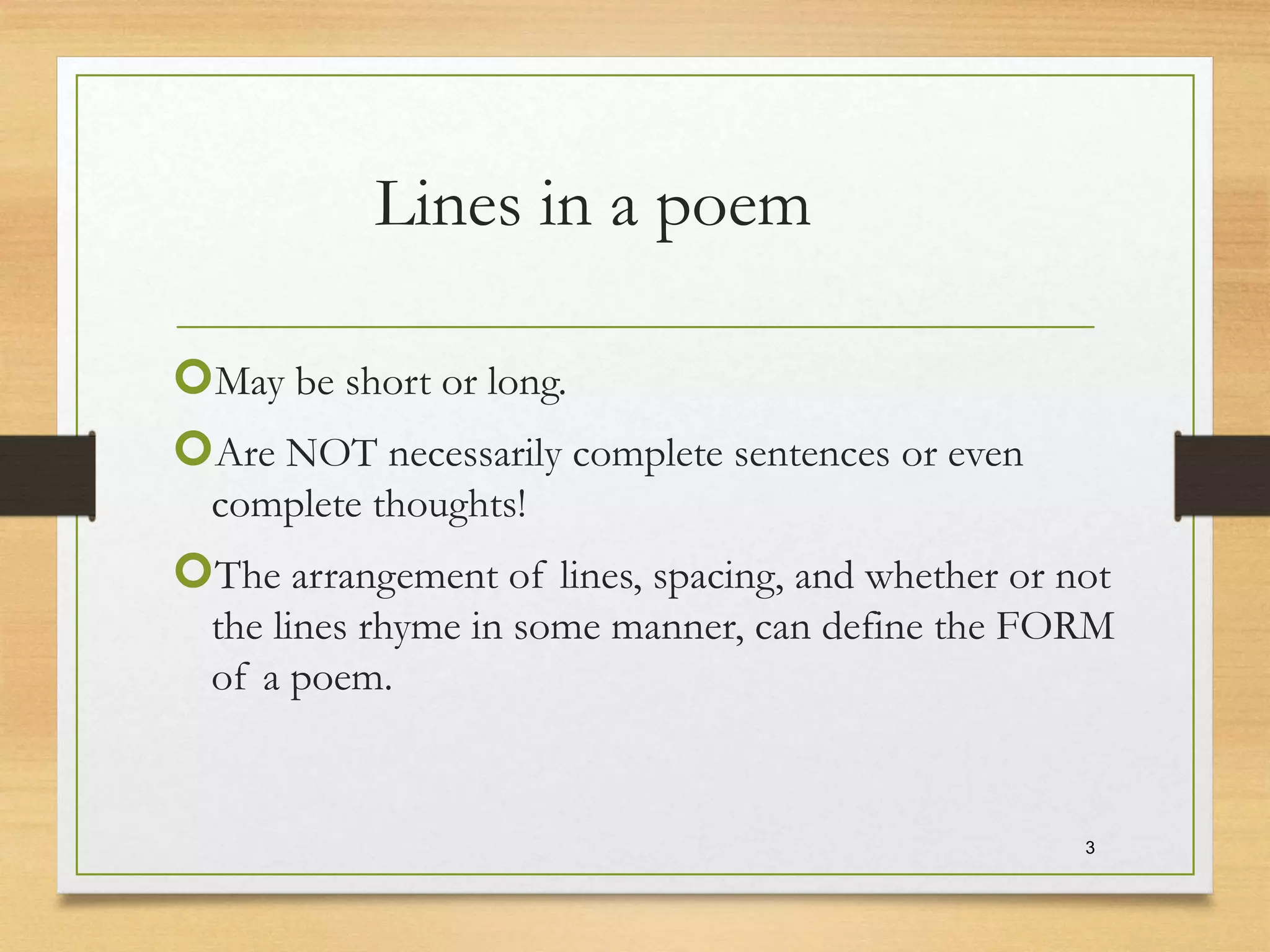 Lines in a poem
May be short or long.
Are NOT necessarily complete sentences or even
complete thoughts!
The arrangement of lines, spacing, and whether or not
the lines rhyme in some manner, can define the FORM
of a poem.
3
 