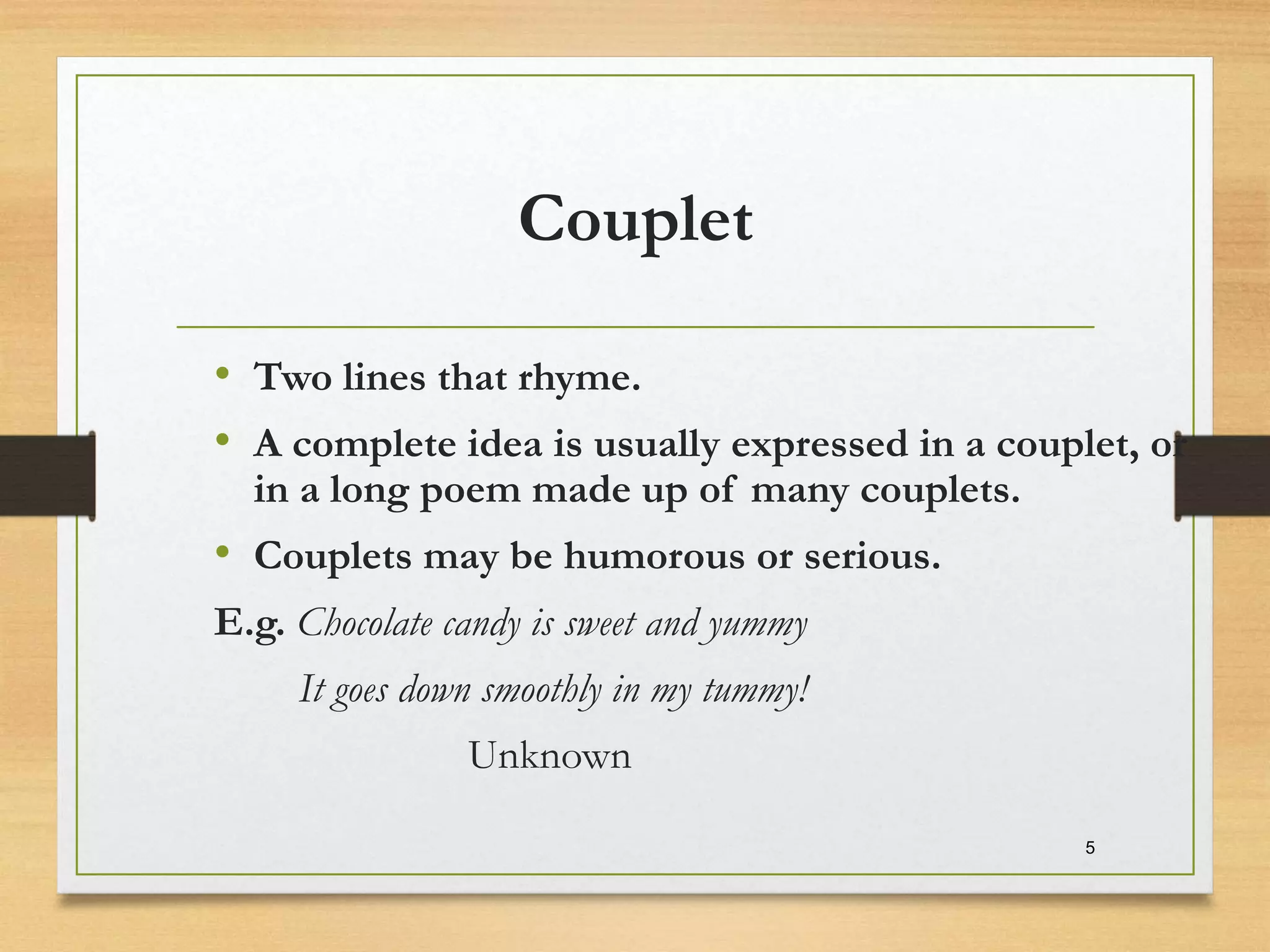 Couplet
• Two lines that rhyme.
• A complete idea is usually expressed in a couplet, or
in a long poem made up of many couplets.
• Couplets may be humorous or serious.
E.g. Chocolate candy is sweet and yummy
It goes down smoothly in my tummy!
Unknown
5
 