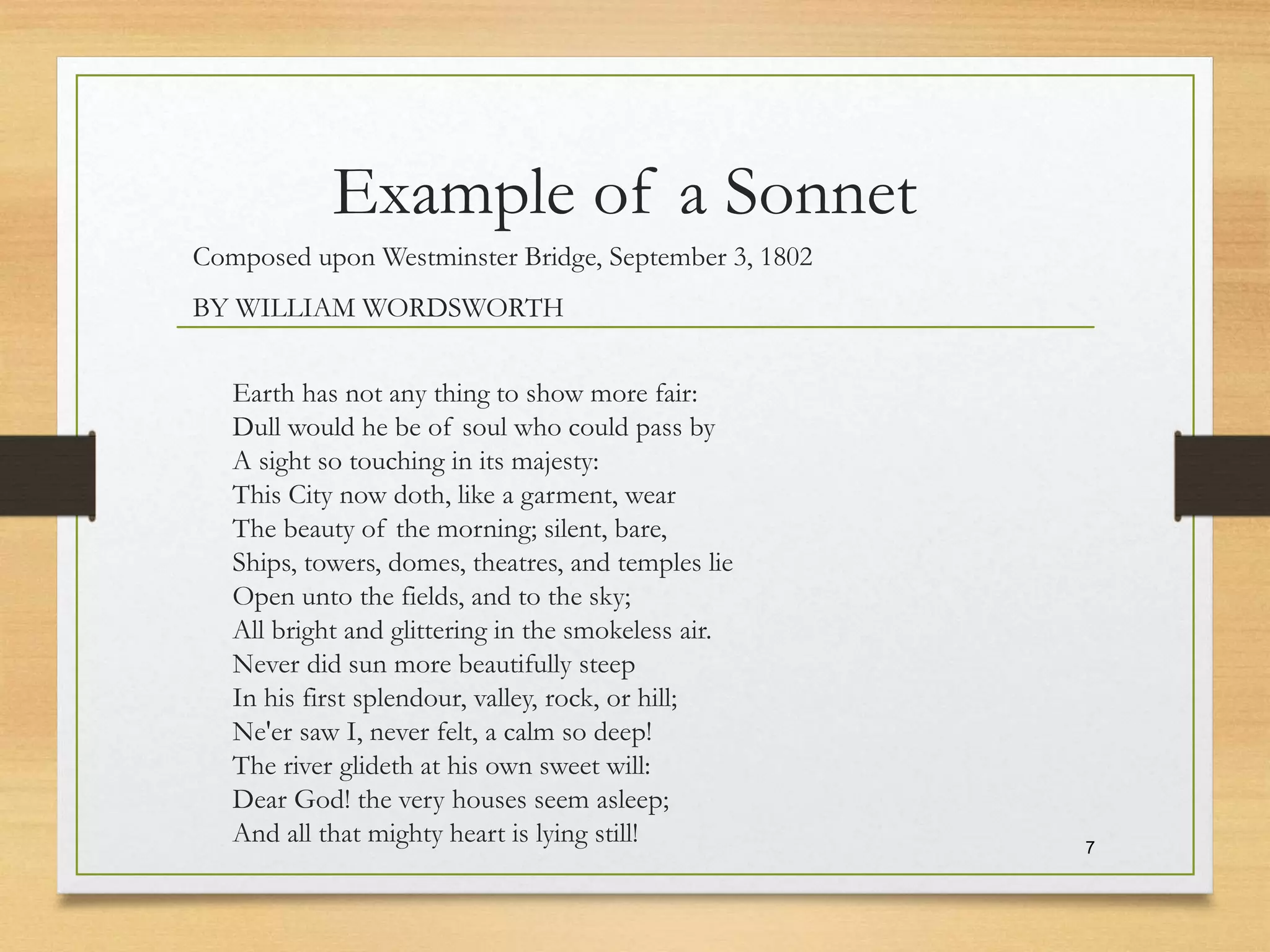 Example of a Sonnet
Composed upon Westminster Bridge, September 3, 1802
BY WILLIAM WORDSWORTH
Earth has not any thing to show more fair:
Dull would he be of soul who could pass by
A sight so touching in its majesty:
This City now doth, like a garment, wear
The beauty of the morning; silent, bare,
Ships, towers, domes, theatres, and temples lie
Open unto the fields, and to the sky;
All bright and glittering in the smokeless air.
Never did sun more beautifully steep
In his first splendour, valley, rock, or hill;
Ne'er saw I, never felt, a calm so deep!
The river glideth at his own sweet will:
Dear God! the very houses seem asleep;
And all that mighty heart is lying still! 7
 