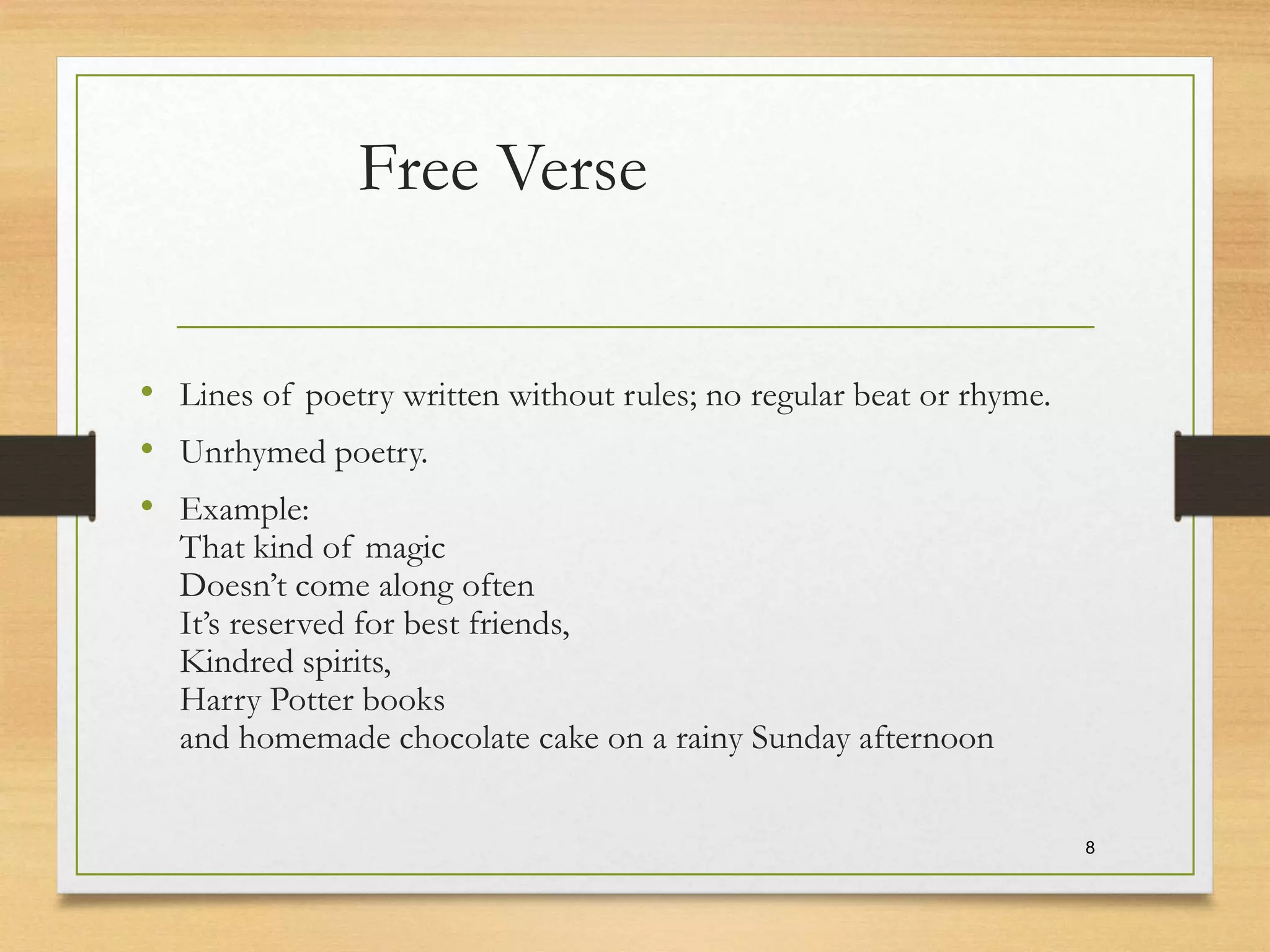 Free Verse
• Lines of poetry written without rules; no regular beat or rhyme.
• Unrhymed poetry.
• Example:
That kind of magic
Doesn’t come along often
It’s reserved for best friends,
Kindred spirits,
Harry Potter books
and homemade chocolate cake on a rainy Sunday afternoon
8
 