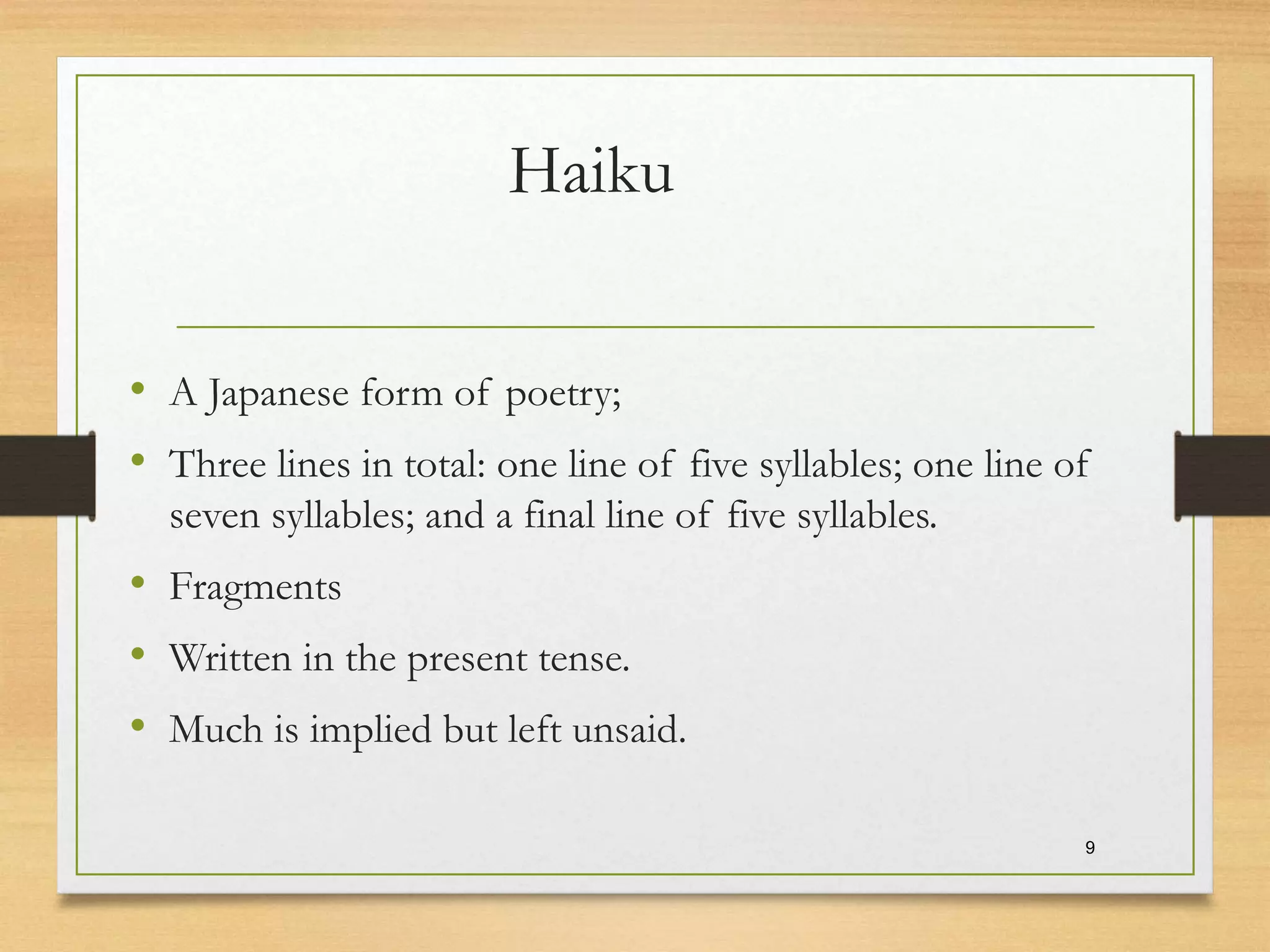 Haiku
• A Japanese form of poetry;
• Three lines in total: one line of five syllables; one line of
seven syllables; and a final line of five syllables.
• Fragments
• Written in the present tense.
• Much is implied but left unsaid.
9
 