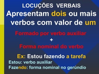 LOCUÇÕES VERBAIS
Apresentam dois ou mais
verbos com valor de um
Formado por verbo auxiliar
+
Forma nominal do verbo
Ex: Estou fazendo a tarefa
Estou: verbo auxiliar
Fazendo: forma nominal no gerúndio
 