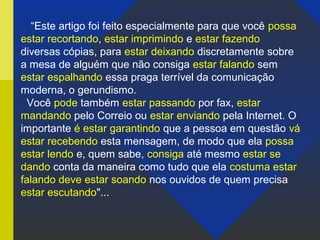 “Este artigo foi feito especialmente para que você possa
estar recortando, estar imprimindo e estar fazendo
diversas cópias, para estar deixando discretamente sobre
a mesa de alguém que não consiga estar falando sem
estar espalhando essa praga terrível da comunicação
moderna, o gerundismo.
Você pode também estar passando por fax, estar
mandando pelo Correio ou estar enviando pela Internet. O
importante é estar garantindo que a pessoa em questão vá
estar recebendo esta mensagem, de modo que ela possa
estar lendo e, quem sabe, consiga até mesmo estar se
dando conta da maneira como tudo que ela costuma estar
falando deve estar soando nos ouvidos de quem precisa
estar escutando"...
 