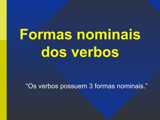 Formas nominais
dos verbos
“Os verbos possuem 3 formas nominais.”
 