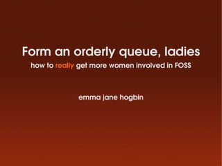 Form an orderly queue, ladies
 how to really get more women involved in FOSS



              emma jane hogbin