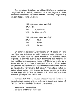 Para transformar la tabla en una tabla en FNBC se crea una tabla de
Códigos Postales y Ciudades, eliminando de la tabla original la Ciudad,
obteniéndose dos tablas, una con los atributos Dirección y Código Postal y
otra con el Código Postal y la Ciudad
Tabla en forma normal de Boyce-Codd
CPost Dir
3000 C/ Las Flores N°17
4858 Av. Bolívar este Nº72
Tabla en forma normal de Boyce-Codd
CPost Ciud
3000 Merida
4858 Maracay
En la mayoría de los casos, las relaciones en 3FN estarán en FNBC.
Para Validar esto se deben ubicar todos los determinantes existentes en la
relación así como todas las claves candidatas, se comparan ambos
conjuntos y si encuentra que hay algún determinante que no resulta ser
clave candidata se demuestra que no esta en FNBC. Se comprueba que la
relación está en 1FN, todos los atributos son atómicos. También está en
2FN ya que no hay dependencias funcionalmente completas entre atributos
que no sean clave (formen parte de la clave). Y finalmente se verifica que
no hay ningún atributo que dependa de forma transitiva de la clave
Primaria, luego está en 3FN. Usualmente se considera aceptable tener
relaciones que lleguen sólo hasta la FNBC.
La definición de la 3FN no produce diseños satisfactorios cuando se dan
las siguientes condiciones, o lo que es lo mismo, cuando una relación NO
ESTE EN FNBC concurrirán las siguientes circunstancias:
 Existen varias claves candidatas.
 Las claves candidatas son compuestas.
 