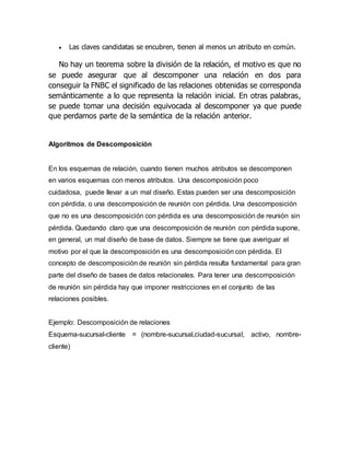  Las claves candidatas se encubren, tienen al menos un atributo en común.
No hay un teorema sobre la división de la relación, el motivo es que no
se puede asegurar que al descomponer una relación en dos para
conseguir la FNBC el significado de las relaciones obtenidas se corresponda
semánticamente a lo que representa la relación inicial. En otras palabras,
se puede tomar una decisión equivocada al descomponer ya que puede
que perdamos parte de la semántica de la relación anterior.
Algoritmos de Descomposición
En los esquemas de relación, cuando tienen muchos atributos se descomponen
en varios esquemas con menos atributos. Una descomposición poco
cuidadosa, puede llevar a un mal diseño. Estas pueden ser una descomposición
con pérdida, o una descomposición de reunión con pérdida. Una descomposición
que no es una descomposición con pérdida es una descomposición de reunión sin
pérdida. Quedando claro que una descomposición de reunión con pérdida supone,
en general, un mal diseño de base de datos. Siempre se tiene que averiguar el
motivo por el que la descomposición es una descomposición con pérdida. El
concepto de descomposición de reunión sin pérdida resulta fundamental para gran
parte del diseño de bases de datos relacionales. Para tener una descomposición
de reunión sin pérdida hay que imponer restricciones en el conjunto de las
relaciones posibles.
Ejemplo: Descomposición de relaciones
Esquema-sucursal-cliente = (nombre-sucursal,ciudad-sucursal, activo, nombre-
cliente)
 