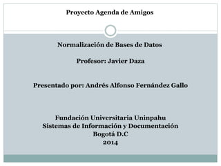 Proyecto Agenda de Amigos 
Normalización de Bases de Datos 
Profesor: Javier Daza 
Presentado por: Andrés Alfonso Fernández Gallo 
Fundación Universitaria Uninpahu 
Sistemas de Información y Documentación 
Bogotá D.C 
2014 
 