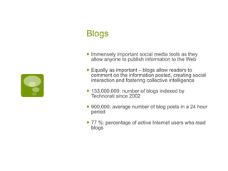 Blogs Immensely important social media tools as they allow anyone to publish information to the Web Equally as important – blogs allow readers to comment on the information posted, creating social interaction and fostering collective intelligence 133,000,000: number of blogs indexed by Technorati since 2002 900,000: average number of blog posts in a 24 hour period 77 %: percentage of active Internet users who read blogs 