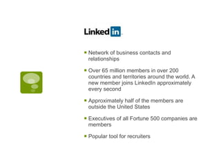 Network of business contacts and relationships Over 65 million members in over 200 countries and territories around the world. A new member joins LinkedIn approximately every second Approximately half of the members are outside the United States Executives of all Fortune 500 companies are members  Popular tool for recruiters 