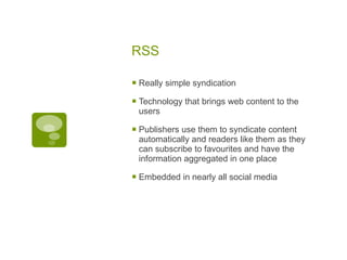 RSS Really simple syndication Technology that brings web content to the users Publishers use them to syndicate content automatically and readers like them as they can subscribe to favourites and have the information aggregated in one place Embedded in nearly all social media 