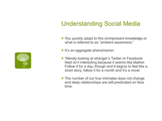 Understanding Social Media You quickly adapt to this omnipresent knowledge or what is referred to as “ambient awareness.” It’s an aggregate phenomenon:  “ Merely looking at stranger’s Twitter or Facebook feed isn’t interesting because it seems like blather. Follow it for a day, though and it begins to feel like a short story, follow it for a month and it’s a novel The number of our true intimates does not change and deep relationships are still predicated on face time.  