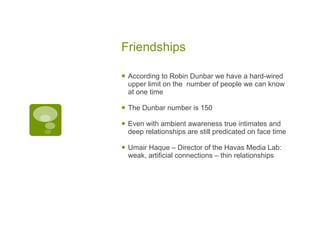 Friendships According to Robin Dunbar we have a hard-wired upper limit on the  number of people we can know at one time The Dunbar number is 150 Even with ambient awareness true intimates and deep relationships are still predicated on face time Umair Haque – Director of the Havas Media Lab: weak, artificial connections – thin relationships 
