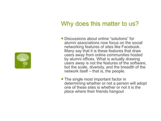 Why does this matter to us? Discussions about online “solutions” for alumni associations now focus on the social networking features of sites like Facebook. Many say that it is these features that draw users away from online communities hosted by alumni offices. What is actually drawing users away is not the features of the software, but the scale, diversity, and the breadth of the network itself – that is, the people. The single most important factor in determining whether or not a person will adopt one of these sites is whether or not it is the place where their friends hangout  