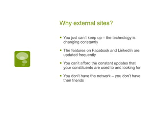 Why external sites? You just can’t keep up – the technology is changing constantly The features on Facebook and LinkedIn are updated frequently You can’t afford the constant updates that your constituents are used to and looking for You don’t have the network – you don’t have their friends 