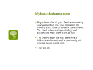 Mybarackobama.com Regardless of what type of online community your association has, your graduates are meeting each other on external communities. You need to be creating a strategy and presence to meet them there as well. The Obama team did that: combined a brilliant member only online community with external social media links. They did ok: 