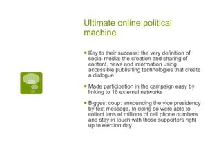 Ultimate online political machine Key to their success: the very definition of social media: the creation and sharing of content, news and information using accessible publishing technologies that create a dialogue Made participation in the campaign easy by linking to 16 external networks Biggest coup: announcing the vice presidency by text message. In doing so were able to collect tens of millions of cell phone numbers and stay in touch with those supporters right up to election day 