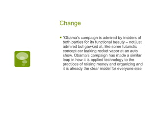 Change “ Obama’s campaign is admired by insiders of both parties for its functional beauty – not just admired but gawked at, like some futuristic concept car leaking rocket vapor at an auto show. Obama’s campaign has made a similar leap in how it is applied technology to the practices of raising money and organizing and it is already the clear model for everyone else 