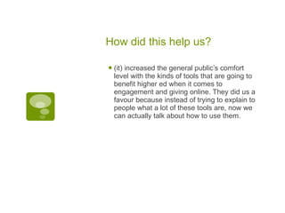 How did this help us? (it) increased the general public’s comfort level with the kinds of tools that are going to benefit higher ed when it comes to engagement and giving online. They did us a favour because instead of trying to explain to people what a lot of these tools are, now we can actually talk about how to use them. 