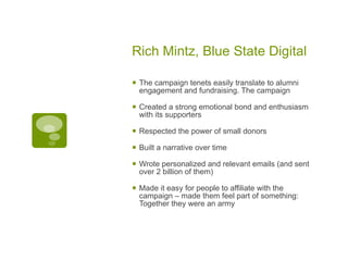 Rich Mintz, Blue State Digital The campaign tenets easily translate to alumni engagement and fundraising. The campaign Created a strong emotional bond and enthusiasm with its supporters Respected the power of small donors Built a narrative over time Wrote personalized and relevant emails (and sent over 2 billion of them) Made it easy for people to affiliate with the campaign – made them feel part of something: Together they were an army 