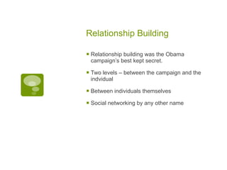 Relationship Building Relationship building was the Obama campaign’s best kept secret. Two levels – between the campaign and the indvidual Between individuals themselves Social networking by any other name 