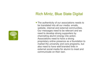 Rich Mintz, Blue State Digital The authenticity of our associations needs to be translated into all our media: emails, website, internal and external communities. Our messages need to be relevant and we need to develop strong supporters by channeling alumni energy into action. Associations need to have a strong proprietary online presence as a foundation to market the university and core programs, but also need to have well branded links in external social media for alumni to meet and communicate on their own. 