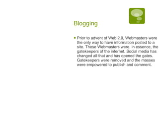 Blogging Prior to advent of Web 2.0, Webmasters were the only way to have information posted to a site. These Webmasters were, in essence, the gatekeepers of the internet. Social media has changed all that and has opened the gates. Gatekeepers were removed and the masses were empowered to publish and comment. 