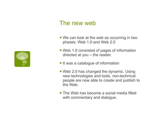 The new web We can look at the web as occurring in two phases: Web 1.0 and Web 2.0 Web 1.0 consisted of pages of information directed at you – the reader. It was a catalogue of information Web 2.0 has changed the dynamic. Using new technologies and tools, non-technical people are now able to create and publish to the Web.  The Web has become a social media filled with commentary and dialogue. 