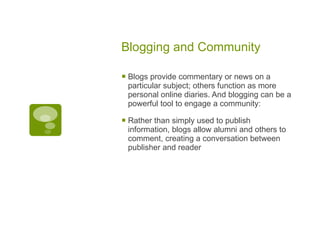 Blogging and Community Blogs provide commentary or news on a particular subject; others function as more personal online diaries. And blogging can be a powerful tool to engage a community: Rather than simply used to publish information, blogs allow alumni and others to comment, creating a conversation between publisher and reader 