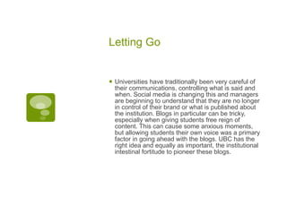 Letting Go Universities have traditionally been very careful of their communications, controlling what is said and when. Social media is changing this and managers are beginning to understand that they are no longer in control of their brand or what is published about the institution. Blogs in particular can be tricky, especially when giving students free reign of content. This can cause some anxious moments, but allowing students their own voice was a primary factor in going ahead with the blogs. UBC has the right idea and equally as important, the institutional intestinal fortitude to pioneer these blogs. 