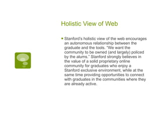 Holistic View of Web Stanford’s holistic view of the web encourages an autonomous relationship between the graduate and the tools. “We want the community to be owned (and largely) policed by the alums.” Stanford strongly believes in the value of a solid proprietary online community for graduates who enjoy a Stanford exclusive environment, while at the same time providing opportunities to connect with graduates in the communities where they are already active. 