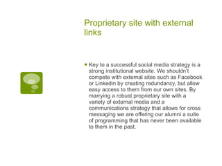 Proprietary site with external links Key to a successful social media strategy is a strong institutional website. We shouldn’t compete with external sites such as Facebook or Linkedin by creating redundancy, but allow easy access to them from our own sites. By marrying a robust proprietary site with a variety of external media and a communications strategy that allows for cross messaging we are offering our alumni a suite of programming that has never been available to them in the past. 