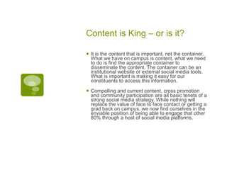 Content is King – or is it? It is the content that is important, not the container. What we have on campus is content, what we need to do is find the appropriate container to disseminate the content. The container can be an institutional website or external social media tools. What is important is making it easy for our constituents to access this information. Compelling and current content, cross promotion and community participation are all basic tenets of a strong social media strategy. While nothing will replace the value of face to face contact or getting a grad back on campus, we now find ourselves in the enviable position of being able to engage that other 80% through a host of social media platforms.  