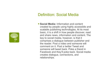 Definition: Social Media Social Media:  Information and content created by people using highly accessible and scalable publishing technologies. At its most basic, it is a shift in how people discover, read and share news, information and content. The key to social media, however, is that it comprises a dialogue between publisher and the reader. Post a video and someone will comment on it. Post a twitter Tweet and someone will tweet back. Poke a friend in Facebook and they’ll poke back. Social media creates dialogue, connections, and relationships. 
