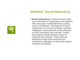 Definition: Social Networking Social networking : A social structure made up of individuals or organizations tied together with some type of interdependency (values, visions, friendships). The purpose of social networking is to connect to friends, business colleagues, and people with similar interests to share information and activities. Today’s most popular social networks consist of Facebook and Linkedin. These sites are designed to forge social and business connections regardless of where the network members are located.  