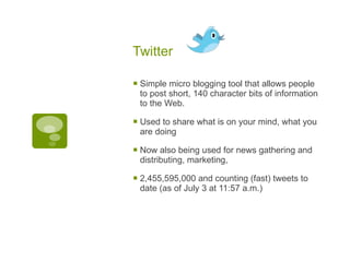 Twitter  Simple micro blogging tool that allows people to post short, 140 character bits of information to the Web. Used to share what is on your mind, what you are doing Now also being used for news gathering and distributing, marketing,  2,455,595,000 and counting (fast) tweets to date (as of July 3 at 11:57 a.m.) 