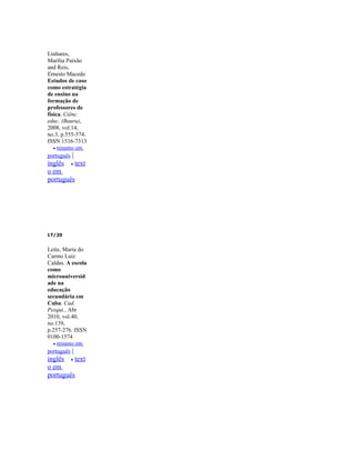 Linhares,
Marília Paixão
and Reis,
Ernesto Macedo
Estudos de caso
como estratégia
de ensino na
formação de
professores de
física. Ciênc.
educ. (Bauru),
2008, vol.14,
no.3, p.555-574.
ISSN 1516-7313
   • resumo em
português |
inglês • text
o em
português




17/20


Leite, Maria do
Carmo Luiz
Caldas. A escola
como
microuniversid
ade na
educação
secundária em
Cuba. Cad.
Pesqui., Abr
2010, vol.40,
no.139,
p.257-276. ISSN
0100-1574
   • resumo em
português |
inglês • text
o em
português
 