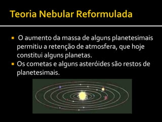 Teoria Nebular ReformuladaCoerência da teoria nebular reformulada com os factos conhecidos:(congruência dos dados é uma forma de validação da teoria)A existência de cometas e asteróides (são antigos planetesimais)Idade idêntica dos corpos do sistema solarDensidade dos planetas mais próximos do Sol é maior do que a dos planetas mais afastados