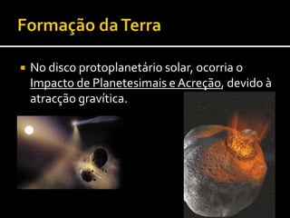 Formaçãoda Terra Aumento da temperatura planetária, devido a:Energia cinética do impacto de planetesimais converte-se em calor.A acreção e compressão no interior do planeta conduz ao aumento da temperatura. (terão aumentado a temperatura em 1000ºC)Os elementos radioactivos começaram a desintegrar-se, emitindo energia calorífica.