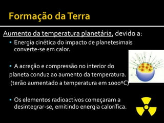 Formaçãoda Terra Diferenciação em camadas concêntricas:Inicialmente os materiais estariam dispostos homogeneamente.Em profundidade, as elevadas pressãoe temperatura, conduziram à fusão do Ferro e do Níquel.Por serem mais densos, o Fe e o Nideslocaram-se para o centro – formando O núcleo.Os restantes elementos, menos densos,movimentaram-se para a periferia – constituindo o manto e a crosta terrestres.
