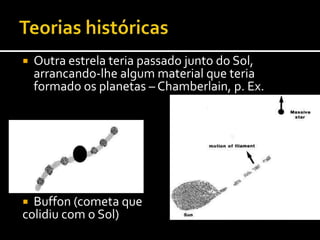 Teorias históricasOutra estrela teria passado junto do Sol, arrancando-lhe algum material que teria formado os planetas – Chamberlain, p. Ex.Buffon (cometa quecolidiu com o Sol)