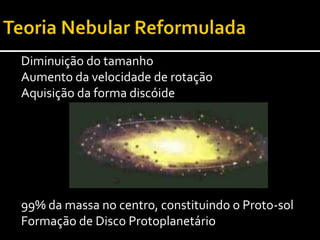 Teoria Nebular ReformuladaNo disco protoplanetário em redor dá-se a colisão das partículas a girar.A força gravítica causa a aglomeração destas partículas (Acreção)Formam-se corpos sucessivamente maiores: os Planetesimais 