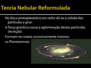 Teoria Nebular ReformuladaContinuação do bombardeamento primitivo e da acreção até atingir o tamanho aproximado dos actuais planetas.Formação dos Protoplanetas